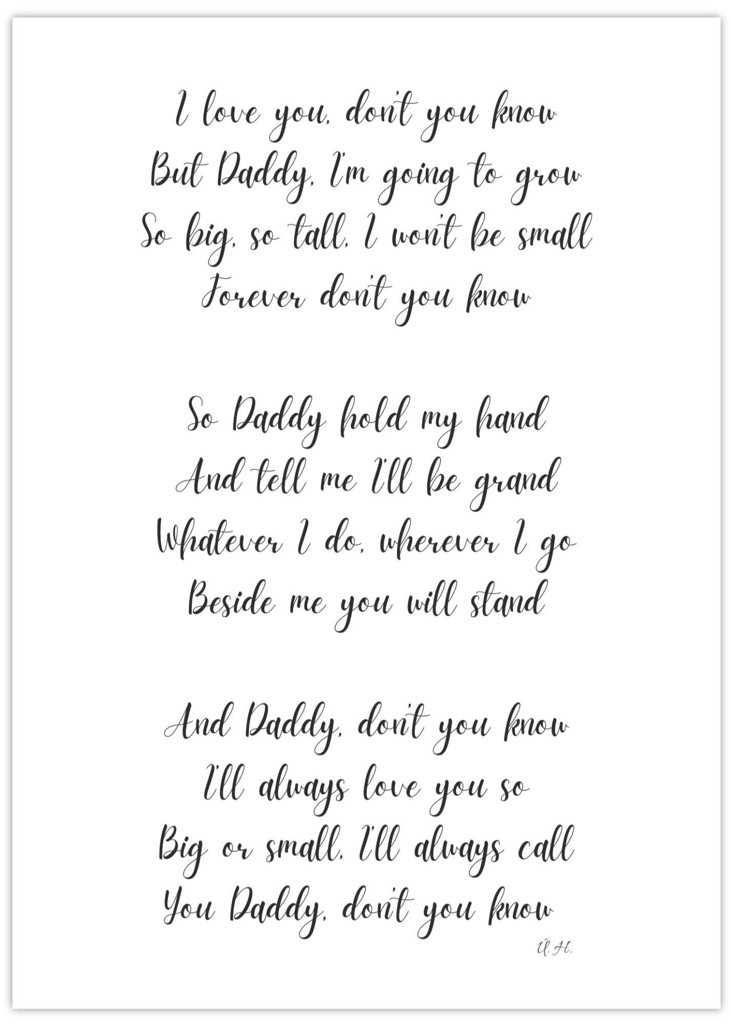 Image shows our Father's Day poem. An original poem by Una Heaney. The writing is black on a white background. It reads: I love you, don’t you know But Daddy, I’m going to grow So big, so tall, I won’t be small Forever don’t you know  So Daddy hold my hand, And tell me I’ll be grand Whatever I do, wherever I go Beside me you will stand  And Daddy, don’t you know I’ll always love you so Big or small, I’ll always call You Daddy, don’t you know.